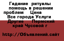 Гадание, ритуалы, помощь в решении проблем. › Цена ­ 1 000 - Все города Услуги » Другие   . Пермский край,Чусовой г.